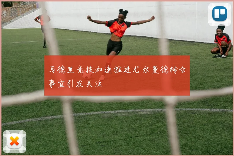 马德里竞技加速推进尤尔曼德转会事宜引发关注