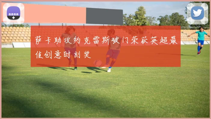 萨卡助攻约克雷斯破门荣获英超最佳创意时刻奖