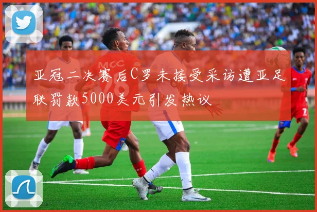 亚冠二决赛后C罗未接受采访遭亚足联罚款5000美元引发热议