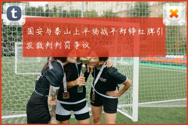 国安与泰山上半场战平郑铮红牌引发裁判判罚争议