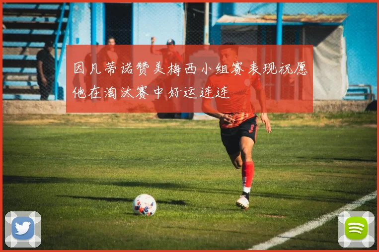 因凡蒂诺赞美梅西小组赛表现祝愿他在淘汰赛中好运连连