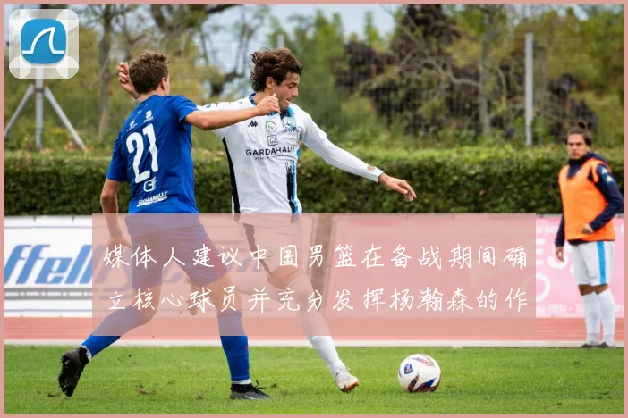 媒体人建议中国男篮在备战期间确立核心球员并充分发挥杨瀚森的作用