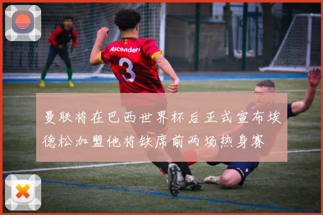 曼联将在巴西世界杯后正式宣布埃德松加盟他将缺席前两场热身赛
