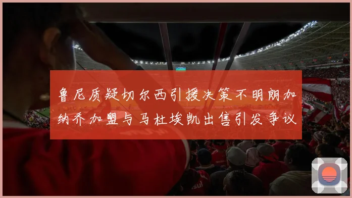 鲁尼质疑切尔西引援决策不明朗加纳乔加盟与马杜埃凯出售引发争议