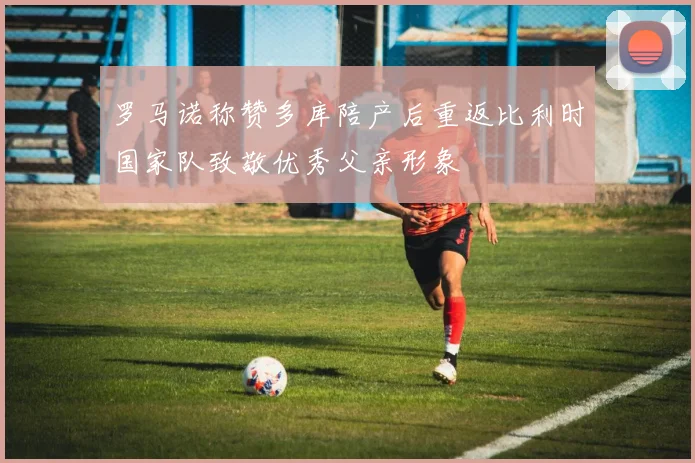 罗马诺称赞多库陪产后重返比利时国家队致敬优秀父亲形象
